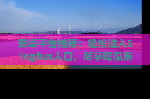 安卓平台推荐：轻松进入51cgfun入口，尽享吃瓜乐趣