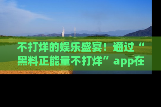 不打烊的娱乐盛宴！通过“黑料正能量不打烊”app在线观看最新内容，链接在此，不容错过！