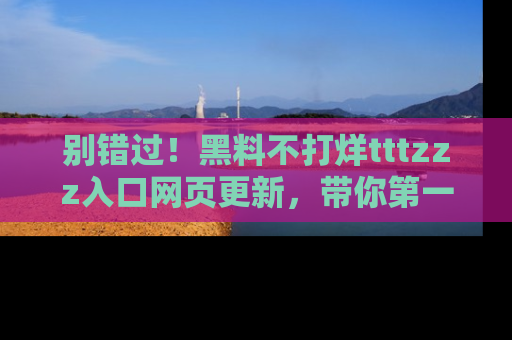 别错过！黑料不打烊tttzzz入口网页更新，带你第一时间了解最新动态！