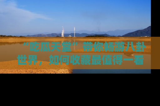“吃瓜天堂”带你畅游八卦世界，如何收藏最值得一看的趣闻？