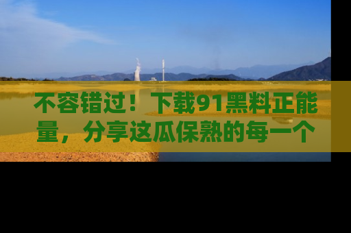 不容错过！下载91黑料正能量，分享这瓜保熟的每一个瞬间！