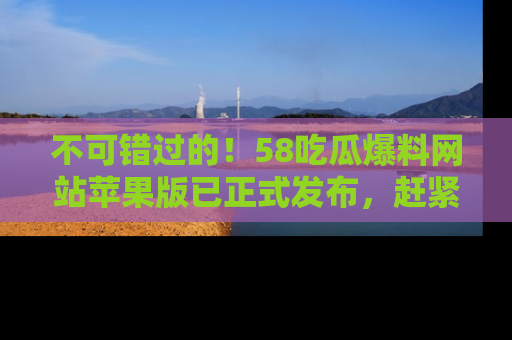 不可错过的！58吃瓜爆料网站苹果版已正式发布，赶紧体验！