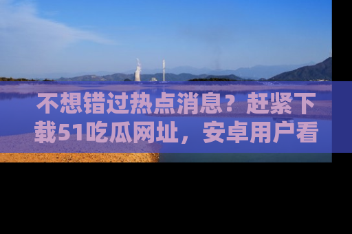 不想错过热点消息？赶紧下载51吃瓜网址，安卓用户看这边！