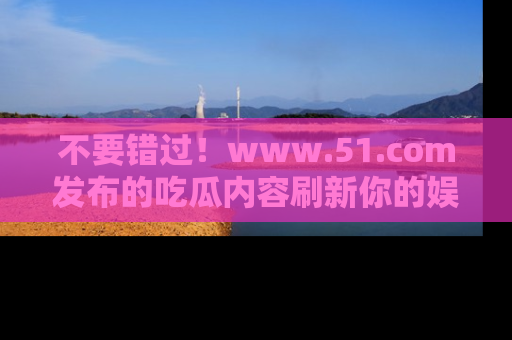 不要错过！www.51.com发布的吃瓜内容刷新你的娱乐认知