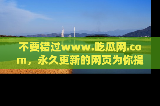 不要错过www.吃瓜网.com，永久更新的网页为你提供吃瓜盛宴！