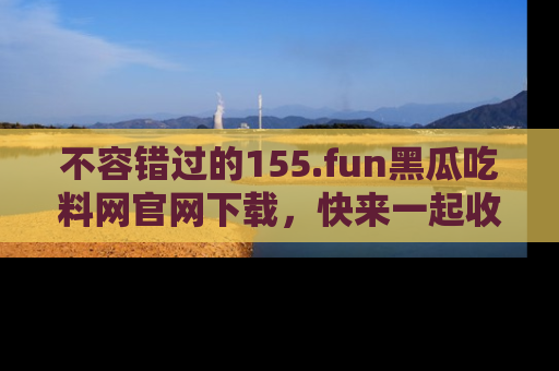 不容错过的155.fun黑瓜吃料网官网下载，快来一起收藏吃瓜新动态吧！