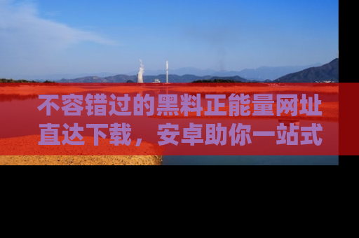不容错过的黑料正能量网址直达下载，安卓助你一站式吃瓜体验！
