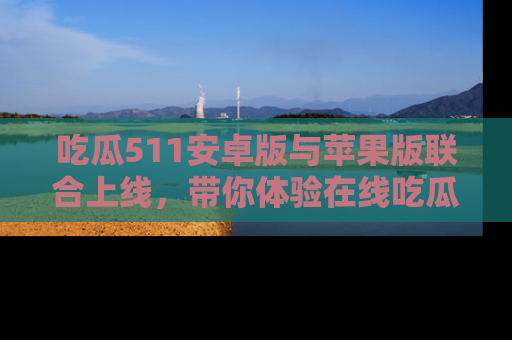 吃瓜511安卓版与苹果版联合上线，带你体验在线吃瓜新天地