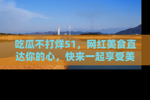 吃瓜不打烊51，网红美食直达你的心，快来一起享受美好时光！
