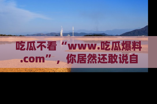 吃瓜不看“www.吃瓜爆料.com”，你居然还敢说自己是吃瓜群众？