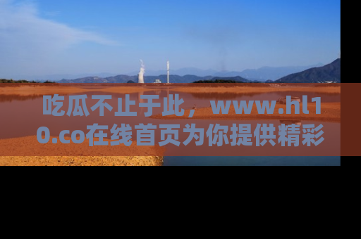 吃瓜不止于此，www.hl10.co在线首页为你提供精彩内幕