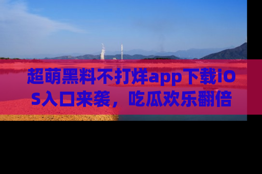 超萌黑料不打烊app下载iOS入口来袭，吃瓜欢乐翻倍！
