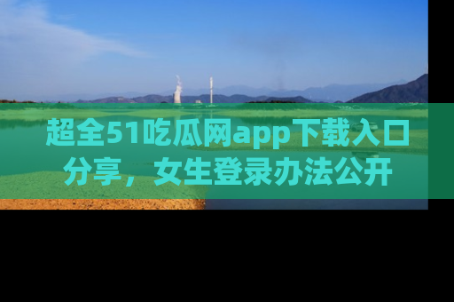 超全51吃瓜网app下载入口分享，女生登录办法公开