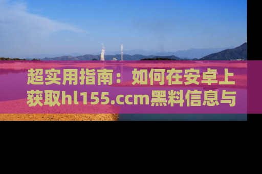 超实用指南：如何在安卓上获取hl155.ccm黑料信息与技巧