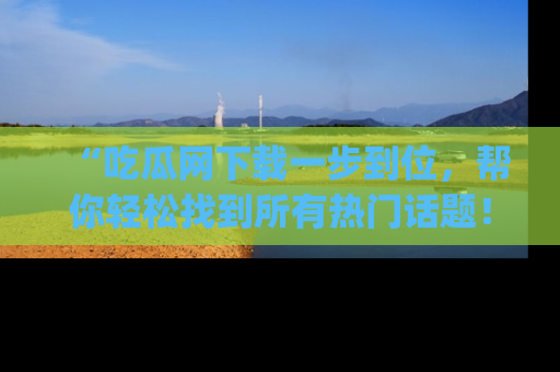 “吃瓜网下载一步到位,帮你轻松找到所有热门话题!”网址:www.chiguaw.com