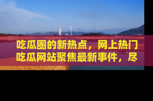 吃瓜圈的新热点，网上热门吃瓜网站聚焦最新事件，尽在吃瓜网站！