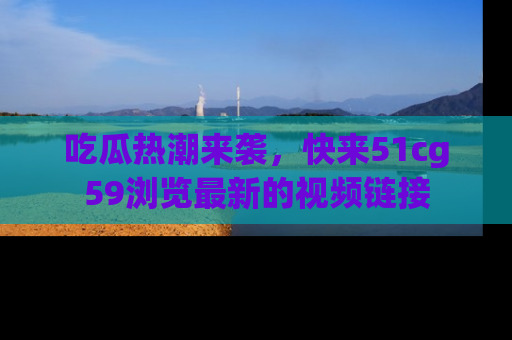 吃瓜热潮来袭，快来51cg59浏览最新的视频链接