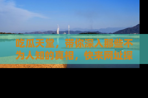 吃瓜天堂，带你深入那些不为人知的真相，快来网址探索吧！