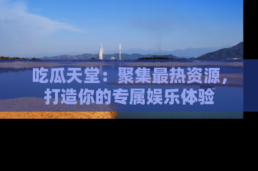 吃瓜天堂：聚集最热资源，打造你的专属娱乐体验