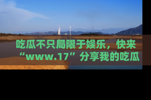 吃瓜不只局限于娱乐，快来“www.17”分享我的吃瓜技巧，成为社交圈的明星！