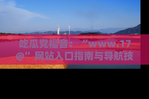 吃瓜党福音：“www.17@”网站入口指南与导航技巧全解析