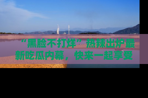 “黑脸不打烊”热辣出炉最新吃瓜内幕,快来一起享受这份乐趣吧!