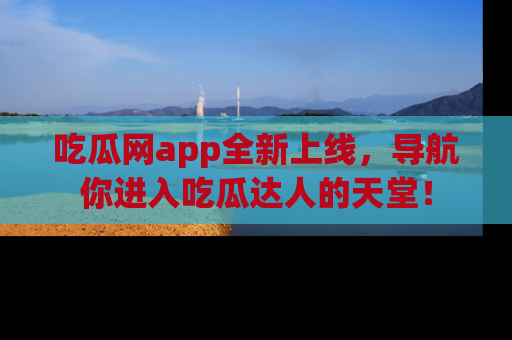 吃瓜网app全新上线，导航你进入吃瓜达人的天堂！