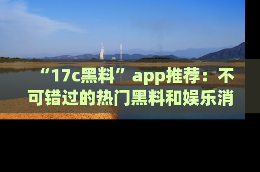 “17c黑料”app推荐：不可错过的热门黑料和娱乐消息