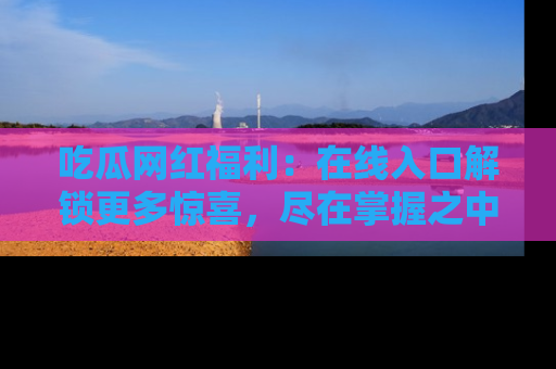 吃瓜网红福利：在线入口解锁更多惊喜，尽在掌握之中