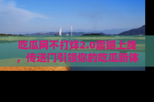 吃瓜网不打烊2.0震撼上线，传送门引领你的吃瓜新体验