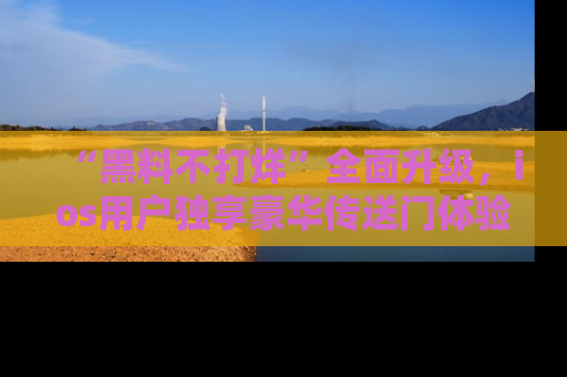 “黑料不打烊”全面升级,ios用户独享豪华传送门体验!