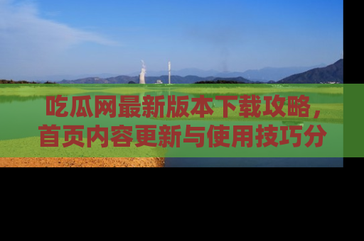 吃瓜网最新版本下载攻略，首页内容更新与使用技巧分享
