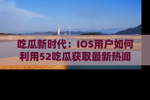 吃瓜新时代：IOS用户如何利用52吃瓜获取最新热闻