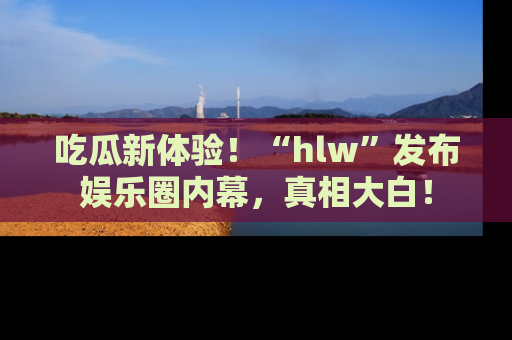吃瓜新体验！“hlw”发布娱乐圈内幕，真相大白！