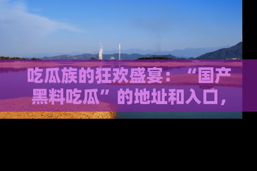 吃瓜族的狂欢盛宴：“国产黑料吃瓜”的地址和入口，让你尽情享受流行文化！