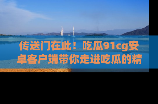 传送门在此！吃瓜91cg安卓客户端带你走进吃瓜的精彩世界