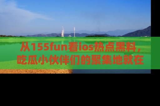 从155fun看ios热点黑料，吃瓜小伙伴们的聚集地就在这里！