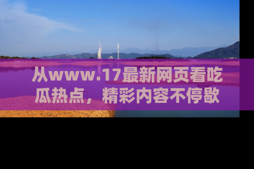 从www.17最新网页看吃瓜热点，精彩内容不停歇