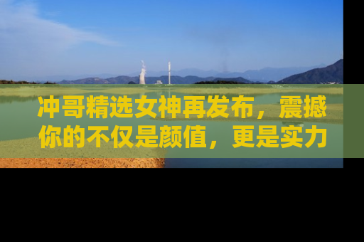 冲哥精选女神再发布，震撼你的不仅是颜值，更是实力！