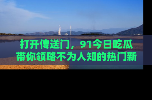 打开传送门，91今日吃瓜带你领略不为人知的热门新闻！