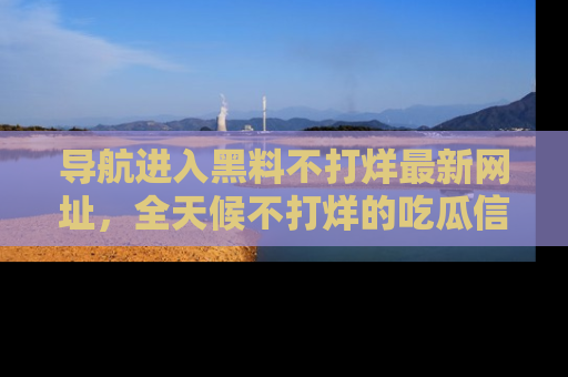 导航进入黑料不打烊最新网址，全天候不打烊的吃瓜信息为你奉上！