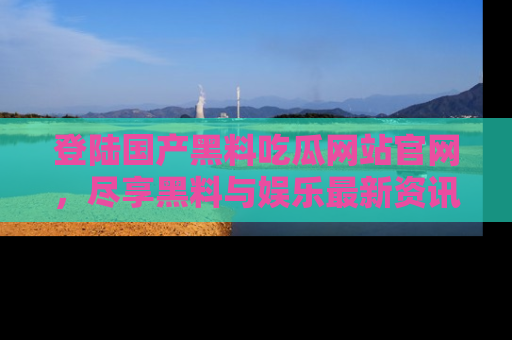 登陆国产黑料吃瓜网站官网，尽享黑料与娱乐最新资讯