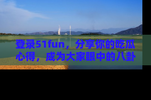 登录51fun，分享你的吃瓜心得，成为大家眼中的八卦专家！
