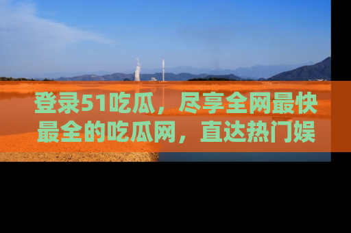 登录51吃瓜，尽享全网最快最全的吃瓜网，直达热门娱乐新闻！