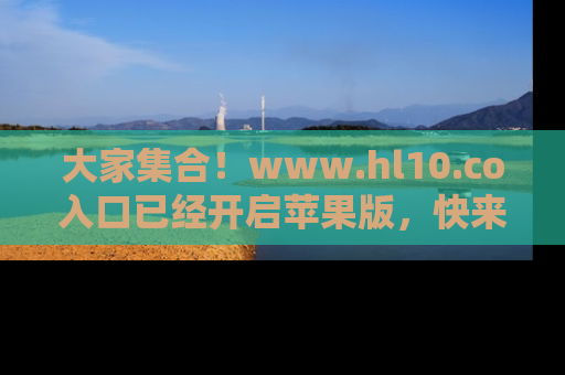 大家集合！www.hl10.co入口已经开启苹果版，快来一起享受吃瓜吧！