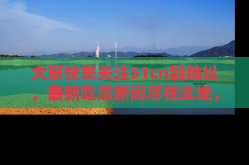 大家快来关注51cn新地址，最新吃瓜新闻尽在此地，绝对不容错过哦！