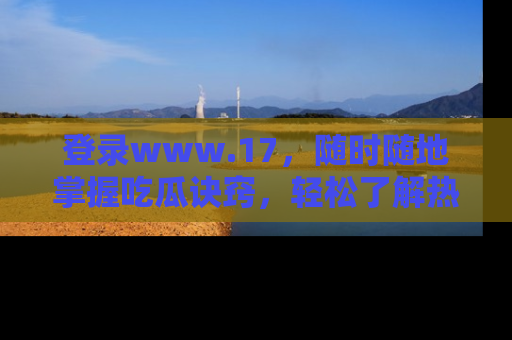 登录www.17，随时随地掌握吃瓜诀窍，轻松了解热点！