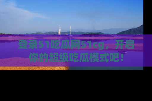 登录51吃瓜网51cg，开启你的超级吃瓜模式吧！