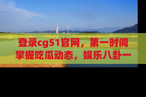 登录cg51官网，第一时间掌握吃瓜动态，娱乐八卦一网打尽！