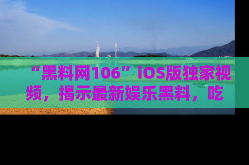 “黑料网106”iOS版独家视频,揭示最新娱乐黑料,吃瓜不停!
